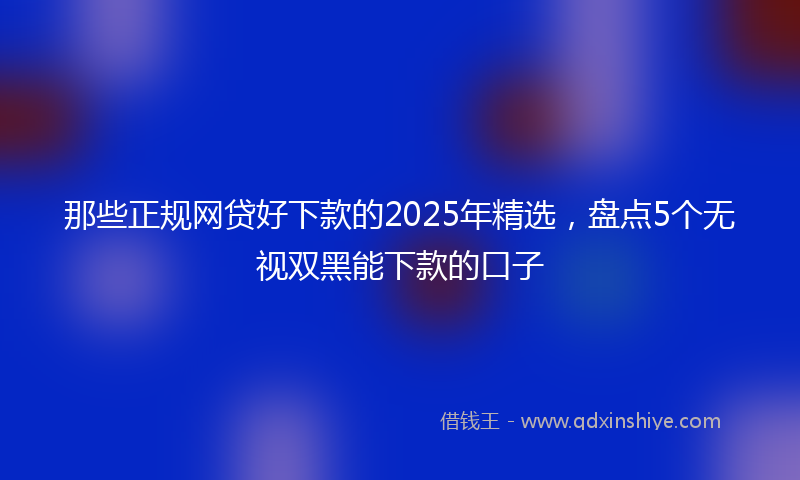 那些正规网贷好下款的2025年精选，盘点5个无视双黑能下款的口子