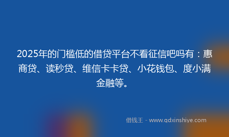 2025年的门槛低的借贷平台不看征信吧吗有：惠商贷、读秒贷、维信卡卡贷、小花钱包、度小满金融等。