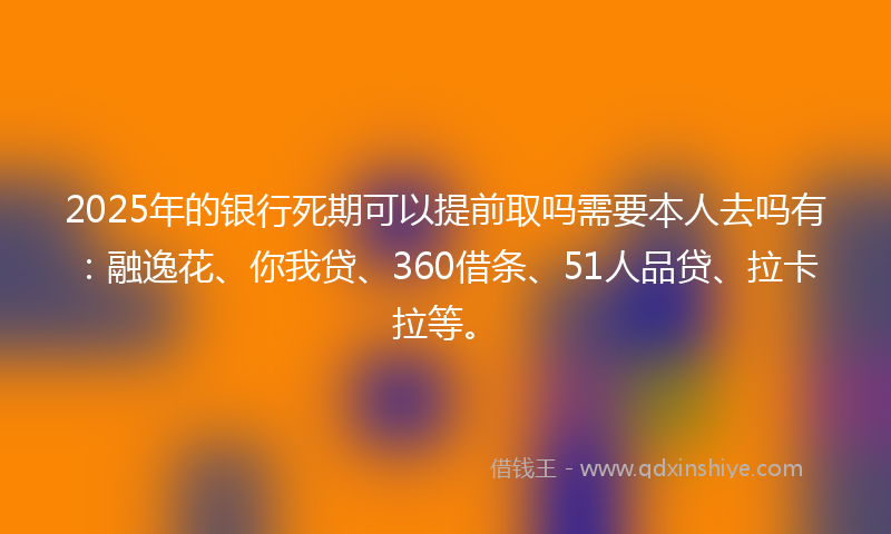 2025年的银行死期可以提前取吗需要本人去吗有：融逸花、你我贷、360借条、51人品贷、拉卡拉等。