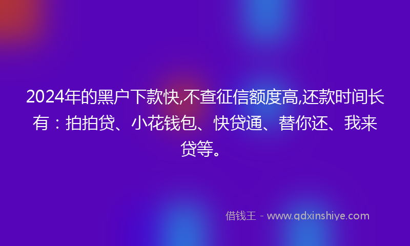 2024年的黑户下款快,不查征信额度高,还款时间长有：拍拍贷、小花钱包、快贷通、替你还、我来贷等。