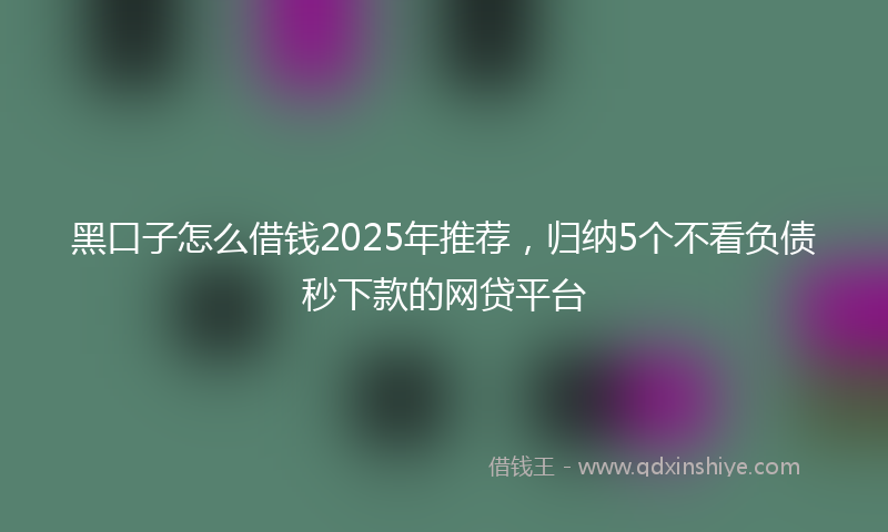 黑口子怎么借钱2025年推荐，归纳5个不看负债秒下款的网贷平台