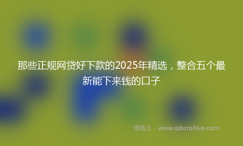 那些正规网贷好下款的2025年精选，整合五个最新能下来钱的口子