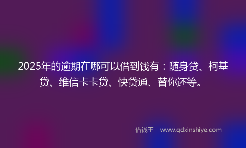2025年的逾期在哪可以借到钱有：随身贷、柯基贷、维信卡卡贷、快贷通、替你还等。