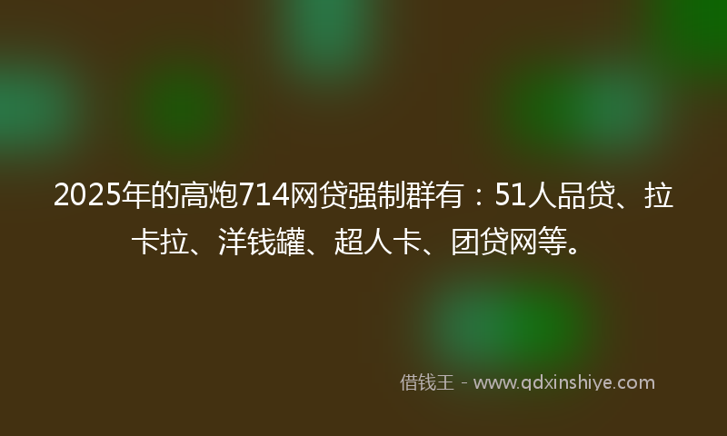 2025年的高炮714网贷强制群有：51人品贷、拉卡拉、洋钱罐、超人卡、团贷网等。