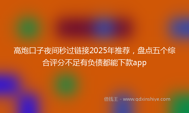 高炮口子夜间秒过链接2025年推荐，盘点五个综合评分不足有负债都能下款app