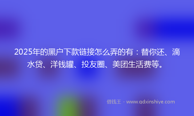 2025年的黑户下款链接怎么弄的有：替你还、滴水贷、洋钱罐、投友圈、美团生活费等。