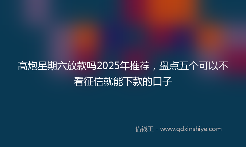 高炮星期六放款吗2025年推荐，盘点五个可以不看征信就能下款的口子