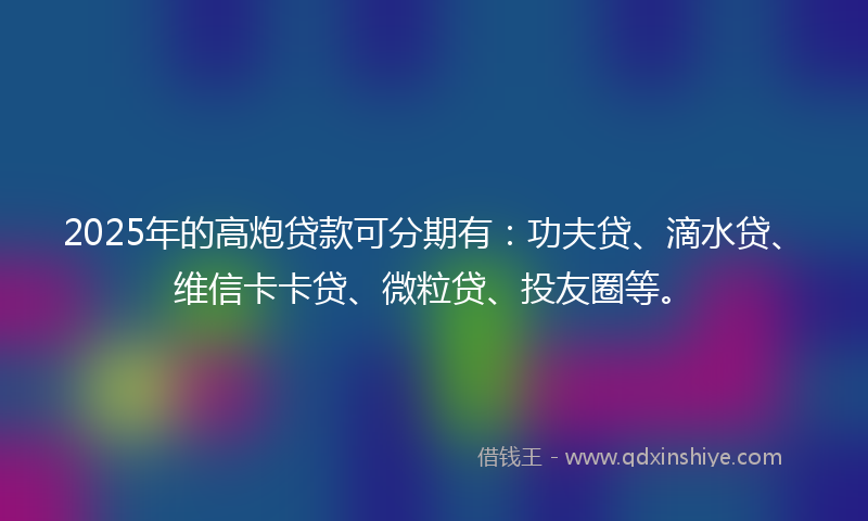 2025年的高炮贷款可分期有：功夫贷、滴水贷、维信卡卡贷、微粒贷、投友圈等。
