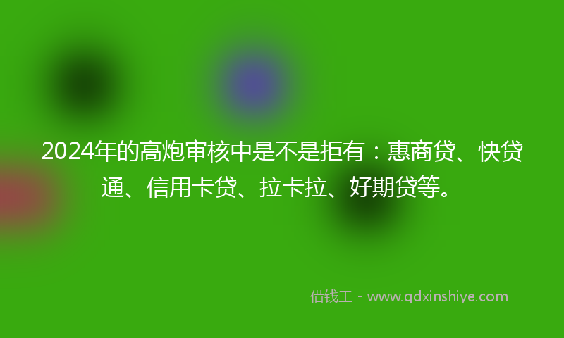 2024年的高炮审核中是不是拒有：惠商贷、快贷通、信用卡贷、拉卡拉、好期贷等。