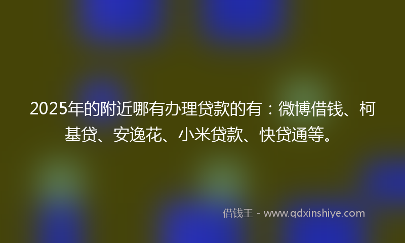 2025年的附近哪有办理贷款的有：微博借钱、柯基贷、安逸花、小米贷款、快贷通等。