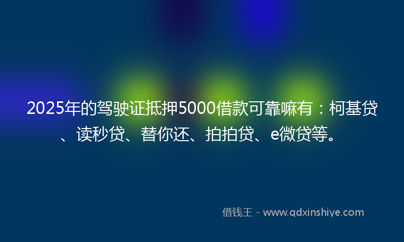 2025年的驾驶证抵押5000借款可靠嘛有：柯基贷、读秒贷、替你还、拍拍贷、e微贷等。