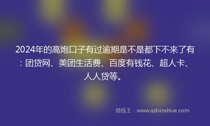 2024年的高炮口子有过逾期是不是都下不来了有：团贷网、美团生活费、百度有钱花、超人卡、人人贷等。