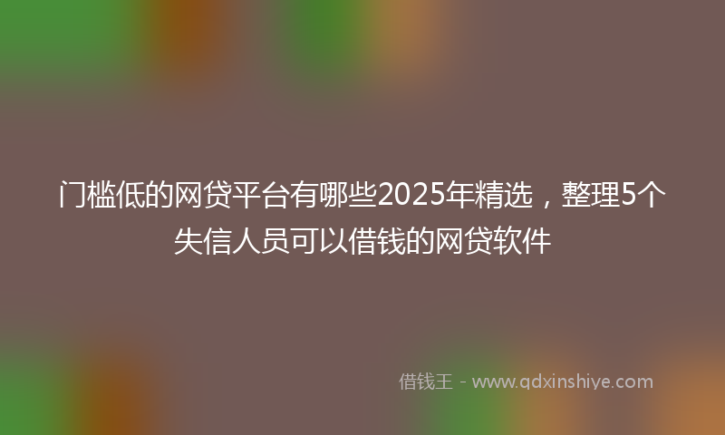 门槛低的网贷平台有哪些2025年精选，整理5个失信人员可以借钱的网贷软件