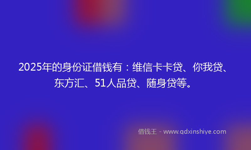2025年的身份证借钱有：维信卡卡贷、你我贷、东方汇、51人品贷、随身贷等。