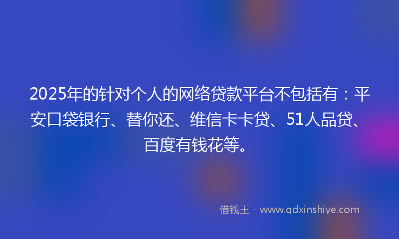 2025年的针对个人的网络贷款平台不包括有：平安口袋银行、替你还、维信卡卡贷、51人品贷、百度有钱花等。