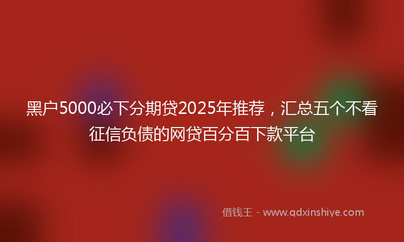 黑户5000必下分期贷2025年推荐，汇总五个不看征信负债的网贷百分百下款平台