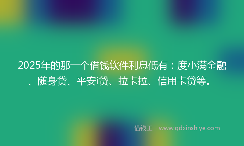 2025年的那一个借钱软件利息低有：度小满金融、随身贷、平安i贷、拉卡拉、信用卡贷等。
