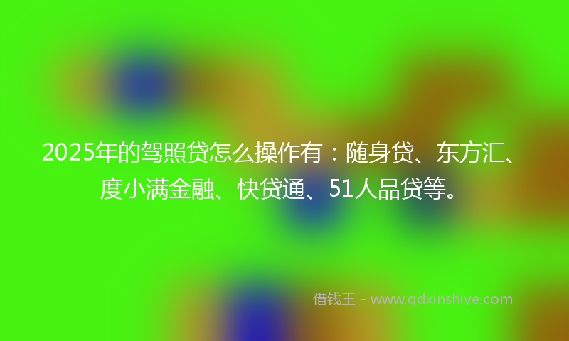 2025年的驾照贷怎么操作有：随身贷、东方汇、度小满金融、快贷通、51人品贷等。