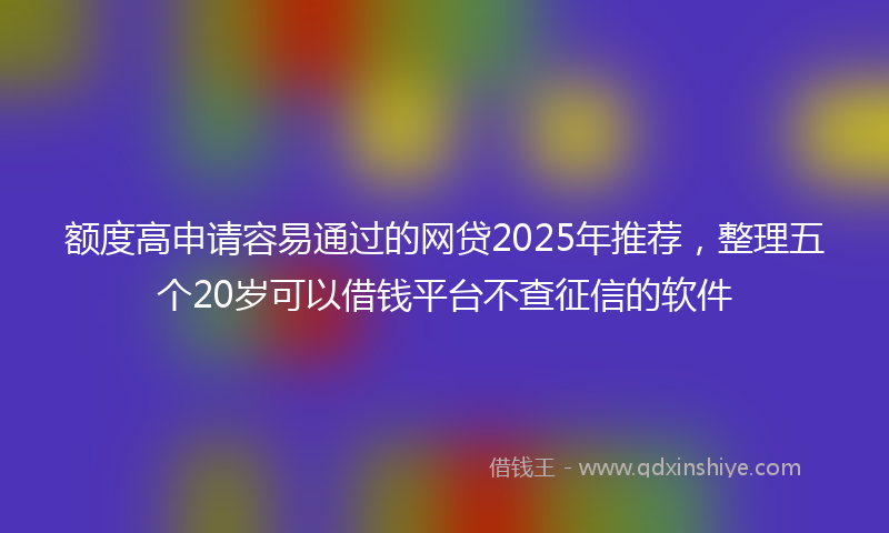 额度高申请容易通过的网贷2025年推荐，整理五个20岁可以借钱平台不查征信的软件