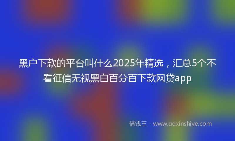 黑户下款的平台叫什么2025年精选，汇总5个不看征信无视黑白百分百下款网贷app