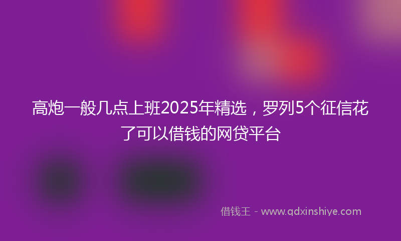 高炮一般几点上班2025年精选，罗列5个征信花了可以借钱的网贷平台