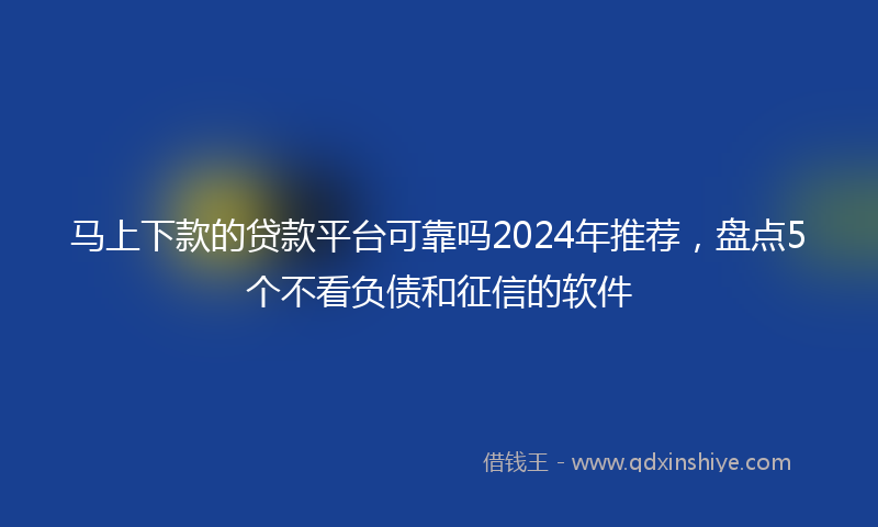 马上下款的贷款平台可靠吗2024年推荐，盘点5个不看负债和征信的软件