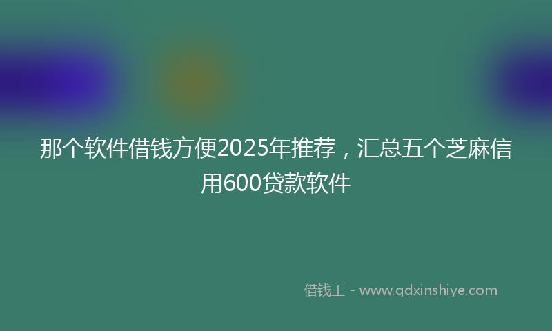 那个软件借钱方便2025年推荐，汇总五个芝麻信用600贷款软件