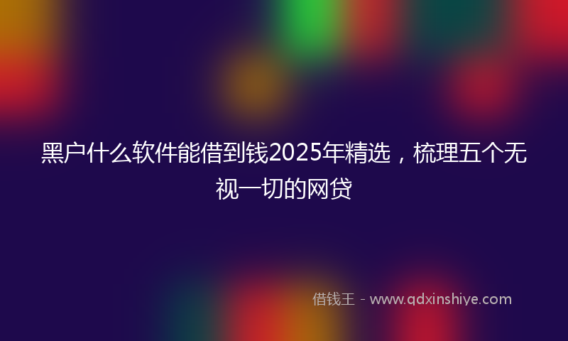 黑户什么软件能借到钱2025年精选，梳理五个无视一切的网贷