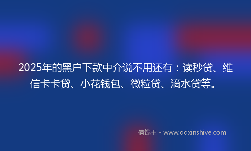 2025年的黑户下款中介说不用还有：读秒贷、维信卡卡贷、小花钱包、微粒贷、滴水贷等。