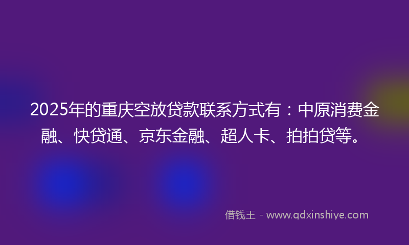 2025年的重庆空放贷款联系方式有：中原消费金融、快贷通、京东金融、超人卡、拍拍贷等。