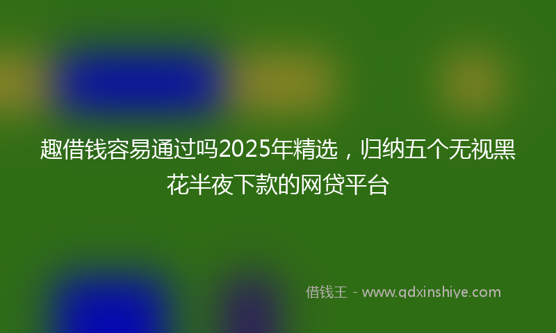 趣借钱容易通过吗2025年精选，归纳五个无视黑花半夜下款的网贷平台