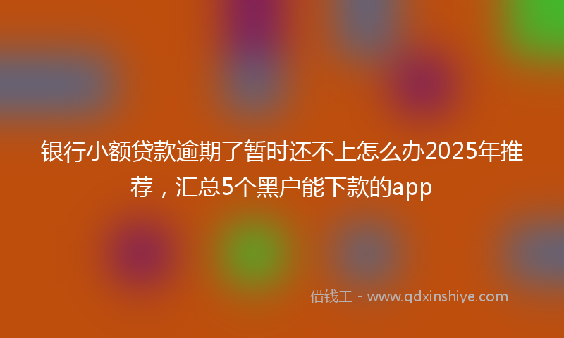 银行小额贷款逾期了暂时还不上怎么办2025年推荐，汇总5个黑户能下款的app