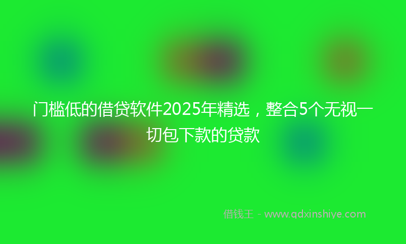 门槛低的借贷软件2025年精选，整合5个无视一切包下款的贷款