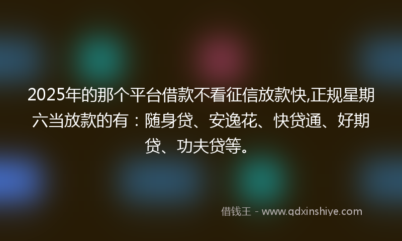 2025年的那个平台借款不看征信放款快,正规星期六当放款的有：随身贷、安逸花、快贷通、好期贷、功夫贷等。