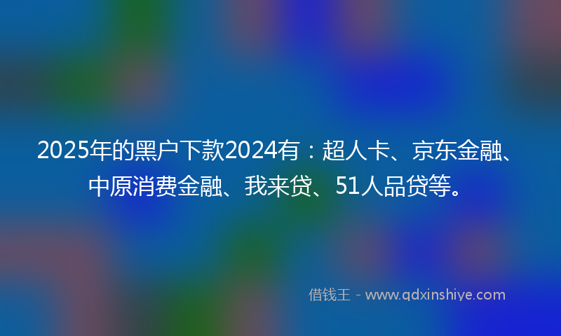 2025年的黑户下款2024有：超人卡、京东金融、中原消费金融、我来贷、51人品贷等。