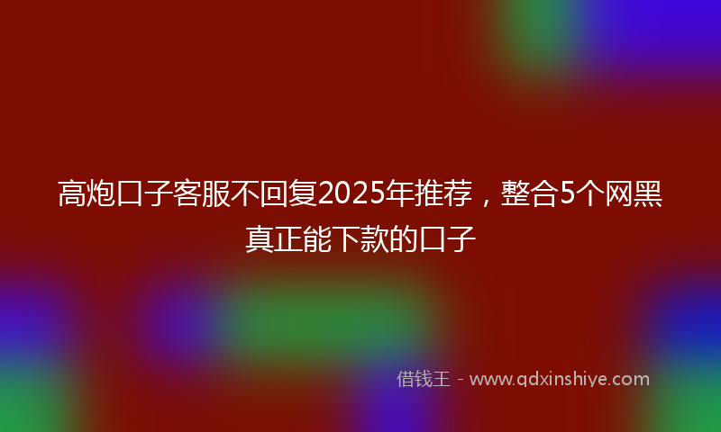 高炮口子客服不回复2025年推荐，整合5个网黑真正能下款的口子