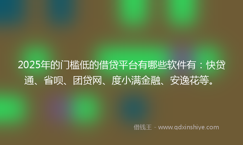 2025年的门槛低的借贷平台有哪些软件有：快贷通、省呗、团贷网、度小满金融、安逸花等。