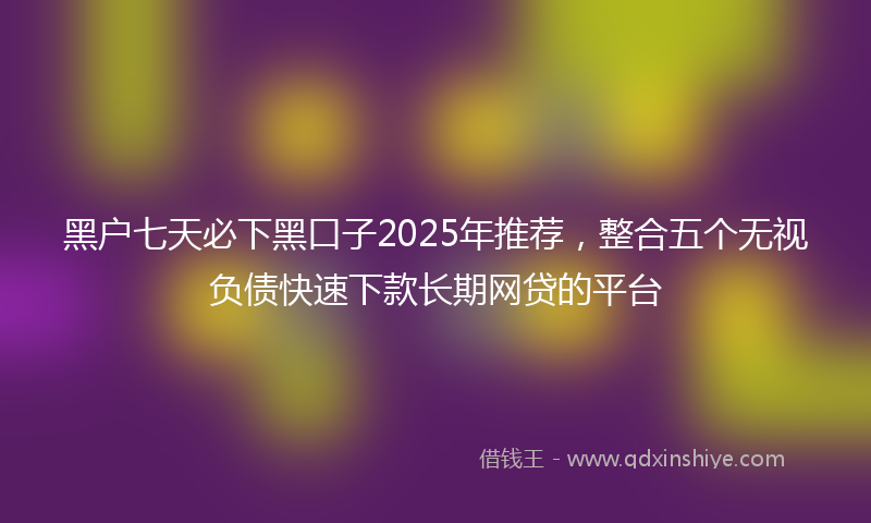 黑户七天必下黑口子2025年推荐，整合五个无视负债快速下款长期网贷的平台
