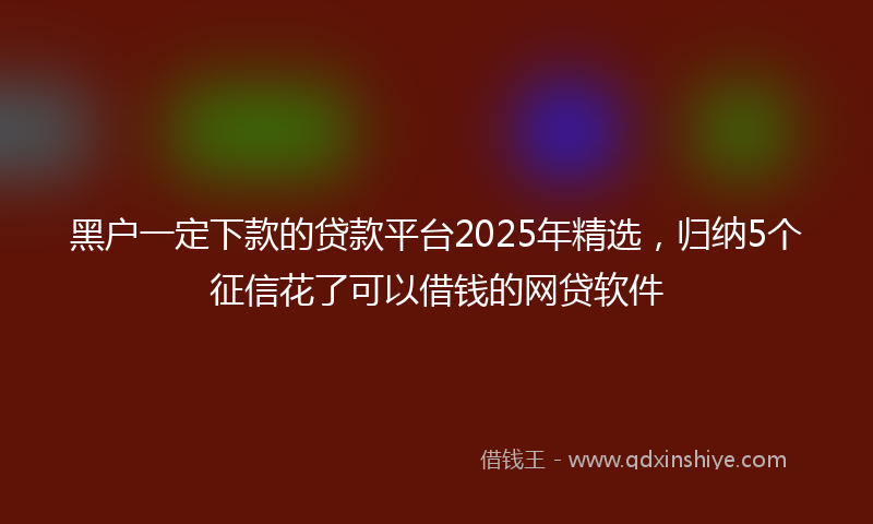 黑户一定下款的贷款平台2025年精选，归纳5个征信花了可以借钱的网贷软件