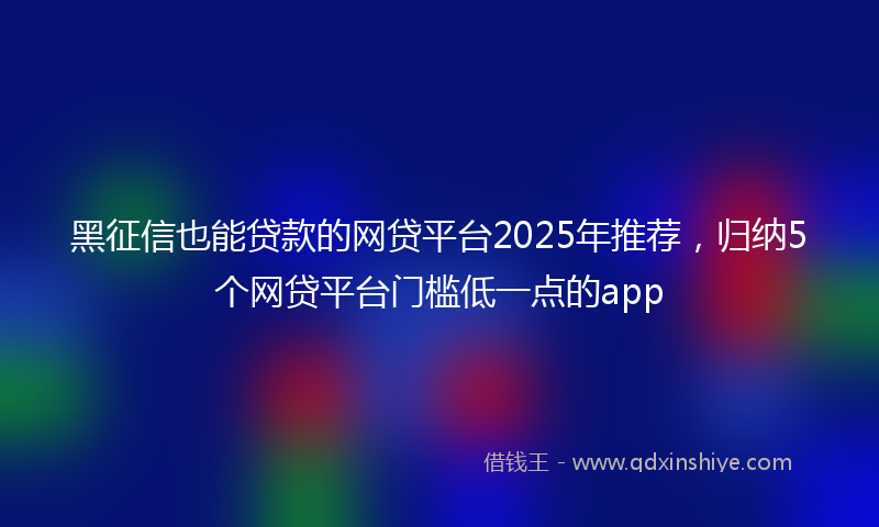 黑征信也能贷款的网贷平台2025年推荐，归纳5个网贷平台门槛低一点的app