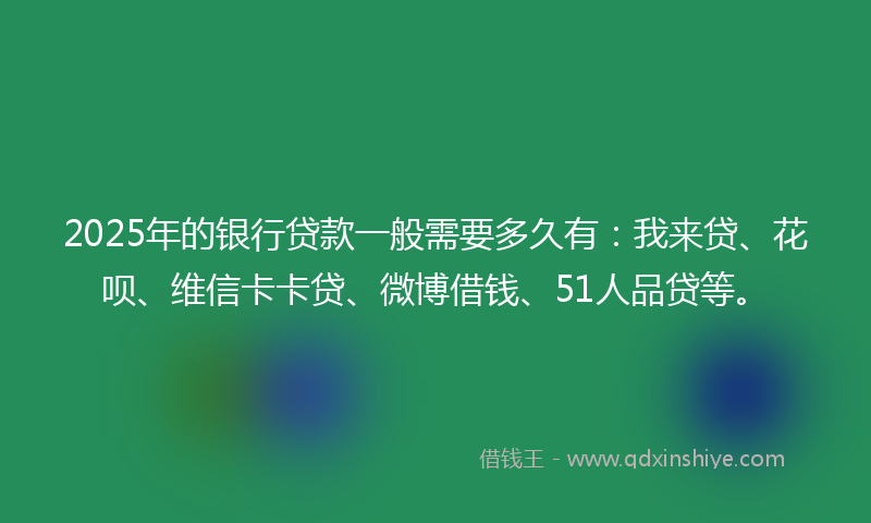 2025年的银行贷款一般需要多久有：我来贷、花呗、维信卡卡贷、微博借钱、51人品贷等。