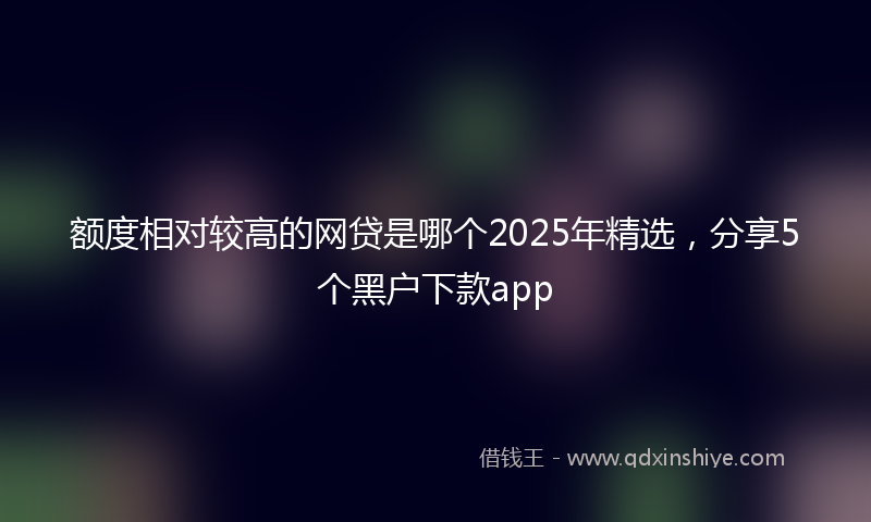 额度相对较高的网贷是哪个2025年精选，分享5个黑户下款app