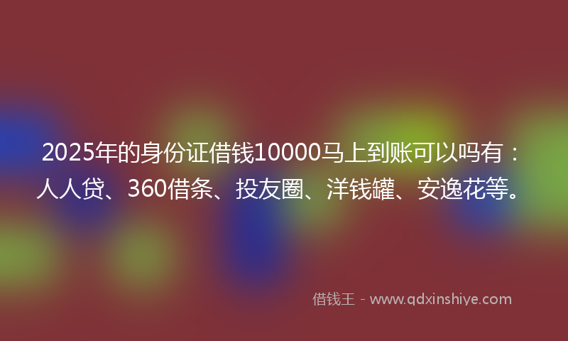2025年的身份证借钱10000马上到账可以吗有：人人贷、360借条、投友圈、洋钱罐、安逸花等。