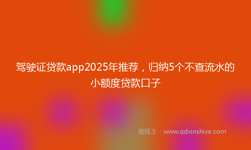 驾驶证贷款app2025年推荐，归纳5个不查流水的小额度贷款口子