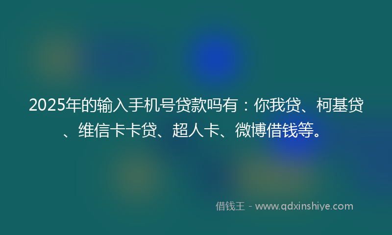 2025年的输入手机号贷款吗有：你我贷、柯基贷、维信卡卡贷、超人卡、微博借钱等。