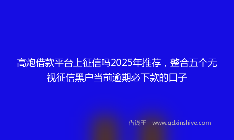 高炮借款平台上征信吗2025年推荐，整合五个无视征信黑户当前逾期必下款的口子