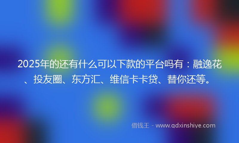 2025年的还有什么可以下款的平台吗有：融逸花、投友圈、东方汇、维信卡卡贷、替你还等。