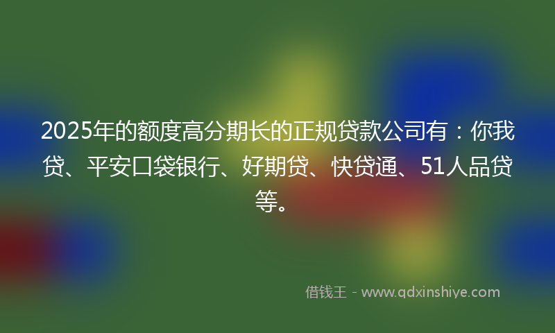 2025年的额度高分期长的正规贷款公司有：你我贷、平安口袋银行、好期贷、快贷通、51人品贷等。