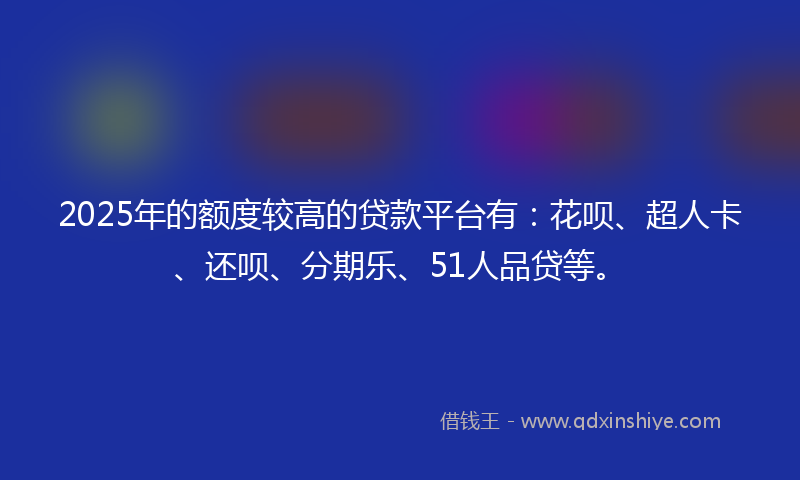 2025年的额度较高的贷款平台有：花呗、超人卡、还呗、分期乐、51人品贷等。