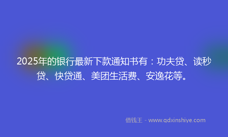 2025年的银行最新下款通知书有：功夫贷、读秒贷、快贷通、美团生活费、安逸花等。